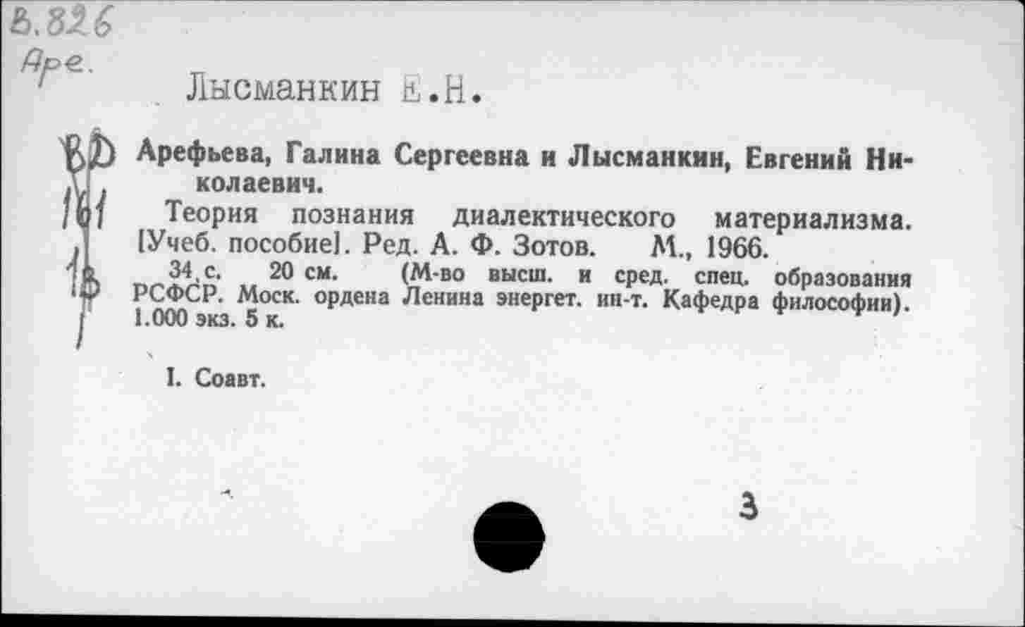 ﻿ъ.ш Дре..
Лысманкин и.Н.

Арефьева, Галина Сергеевна и Лысманкин, Евгений Николаевич.
Теория познания диалектического материализма. 1Учеб. пособие!. Ред. А. Ф. Зотов. М., 1966.
34,с. 20 см. (М-во высш, и сред. спец, образования РСФСР. Моск, ордена Ленина энергет. ин-т. Кафедра философии). 1.000 экз. 5 к.
I. Соавт.
3